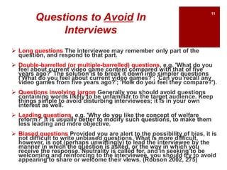 Questions to Avoid In
Interviews
 Long questions The interviewee may remember only part of the
question, and respond to that part.
 Double-barrelled (or multiple-barrelled) questions, e.g. 'What do you
feel about current video game content compared with that of five
years ago?' The solution is to break it down into simpler questions
('What do you feel about current video games?'; 'Can you recall any
video games from five years ago?'; 'How do you feel they compare?').
 Questions involving jargon Generally you should avoid questions
containing words likely to be unfamiliar to the target audience. Keep
things simple to avoid disturbing interviewees; it is in your own
interest as well.
 Leading questions, e.g. 'Why do you like the concept of welfare
reform?' It is usually better to modify such questions, to make them
less leading and more objective.
 Biased questions Provided you are alert to the possibility of bias, it is
not difficult to write unbiased questions. What is more difficult,
however, is not (perhaps unwittingly) to lead the interviewee by the
manner in which the question is asked, or the way in which you
receive the response. Neutrality is called for, and in seeking to be
welcoming and reinforcing to the interviewee, you should try to avoid
appearing to share or welcome their vIews. (Robson 2002, 275)
11
 
