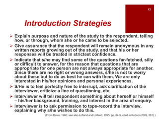 Introduction Strategies
 Explain purpose and nature of the study to the respondent, telling
how, or through, whom she or he came to be selected.
 Give assurance that the respondent will remain anonymous in any
written reports growing out of the study, and that his or her
responses will be treated in strictest confidence.
 Indicate that s/he may find some of the questions far-fetched, silly
or difficult to answer, for the reason that questions that are
appropriate for one person are not always appropriate for another.
Since there are no right or wrong answers, s/he is not to worry
about these but to do as best he can with them. We are only
interested in his/her opinions and personal experiences.
 S/He is to feel perfectly free to interrupt, ask clarification of the
interviewer, criticize a line of questioning, etc.
 Interviewer will tell respondent something about herself or himself
– his/her background, training, and interest in the area of enquiry.
 Interviewer is to ask permission to tape-record the interview,
explaining why s/he wishes to do this.
(From Davis, 1960; see also Lofland and Lofland, 1995, pp. 84-5, cited in Robson 2002, 281).)
12
 