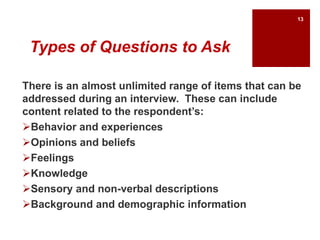 Types of Questions to Ask
There is an almost unlimited range of items that can be
addressed during an interview. These can include
content related to the respondent’s:
Behavior and experiences
Opinions and beliefs
Feelings
Knowledge
Sensory and non-verbal descriptions
Background and demographic information
13
 
