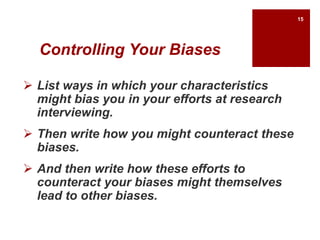 Controlling Your Biases
 List ways in which your characteristics
might bias you in your efforts at research
interviewing.
 Then write how you might counteract these
biases.
 And then write how these efforts to
counteract your biases might themselves
lead to other biases.
15
 