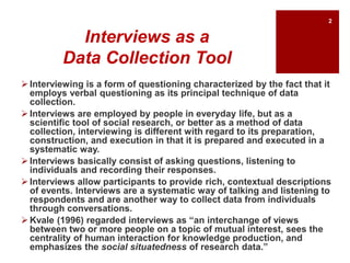 Interviews as a
Data Collection Tool
 Interviewing is a form of questioning characterized by the fact that it
employs verbal questioning as its principal technique of data
collection.
 Interviews are employed by people in everyday life, but as a
scientific tool of social research, or better as a method of data
collection, interviewing is different with regard to its preparation,
construction, and execution in that it is prepared and executed in a
systematic way.
 Interviews basically consist of asking questions, listening to
individuals and recording their responses.
 Interviews allow participants to provide rich, contextual descriptions
of events. Interviews are a systematic way of talking and listening to
respondents and are another way to collect data from individuals
through conversations.
 Kvale (1996) regarded interviews as “an interchange of views
between two or more people on a topic of mutual interest, sees the
centrality of human interaction for knowledge production, and
emphasizes the social situatedness of research data.”
2
 