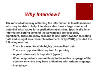Why Interview?
The most obvious way of finding the information is to ask someone
who may be able to help. Interviews also have a large number of
potential advantages for a qualitative researcher. Specifically, in an
information setting some of the advantages are especially
significant. There are many reasons to use interviews for collecting
data and using it as a research instrument. Gray (2004) provided the
following reasons
• There is a need to attain highly personalized data.
• There are opportunities required for probing.
• A good return rate is important (speed).
• When respondents are not fluent in the native language of the
country, or where they have difficulties with written language.
• Immediacy
3
 