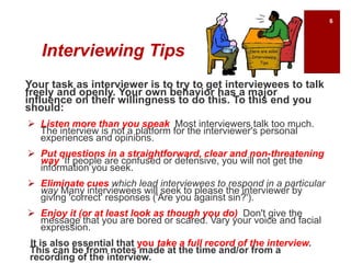 Interviewing Tips
Your task as interviewer is to try to get interviewees to talk
freely and openly. Your own behavior has a major
influence on their willingness to do this. To this end you
should:
 Listen more than you speak Most interviewers talk too much.
The interview is not a platform for the interviewer's personal
experiences and opinions.
 Put questions in a straightforward, clear and non-threatening
way If people are confused or defensive, you will not get the
information you seek.
 Eliminate cues which lead interviewees to respond in a particular
way Many interviewees will seek to please the interviewer by
giving 'correct' responses ('Are you against sin?').
 Enjoy it (or at least look as though you do) Don't give the
message that you are bored or scared. Vary your voice and facial
expression.
It is also essential that you take a full record of the interview.
This can be from notes made at the time and/or from a
recording of the interview.
6
 