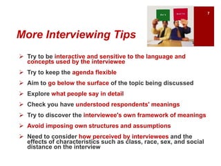 More Interviewing Tips
 Try to be interactive and sensitive to the language and
concepts used by the interviewee
 Try to keep the agenda flexible
 Aim to go below the surface of the topic being discussed
 Explore what people say in detail
 Check you have understood respondents' meanings
 Try to discover the interviewee's own framework of meanings
 Avoid imposing own structures and assumptions
 Need to consider how perceived by interviewees and the
effects of characteristics such as class, race, sex, and social
distance on the interview
7
 