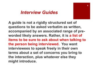 Interview Guides
A guide is not a rigidly structured set of
questions to be asked verbatim as written,
accompanied by an associated range of pre-
worded likely answers. Rather, it is a list of
items to be sure to ask about when talking to
the person being interviewed. You want
interviewees to speak freely in their own
terms about a set of concerns you bring to
the interaction, plus whatever else they
might introduce.
8
 