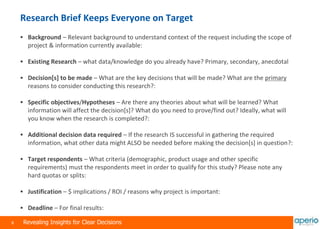 9 Revealing Insights for Clear Decisions
Research Brief Keeps Everyone on Target
 Background – Relevant background to understand context of the request including the scope of
project & information currently available:
 Existing Research – what data/knowledge do you already have? Primary, secondary, anecdotal
 Decision[s] to be made – What are the key decisions that will be made? What are the primary
reasons to consider conducting this research?:
 Specific objectives/Hypotheses – Are there any theories about what will be learned? What
information will affect the decision[s]? What do you need to prove/find out? Ideally, what will
you know when the research is completed?:
 Additional decision data required – If the research IS successful in gathering the required
information, what other data might ALSO be needed before making the decision[s] in question?:
 Target respondents – What criteria (demographic, product usage and other specific
requirements) must the respondents meet in order to qualify for this study? Please note any
hard quotas or splits:
 Justification – $ implications / ROI / reasons why project is important:
 Deadline – For final results:
 