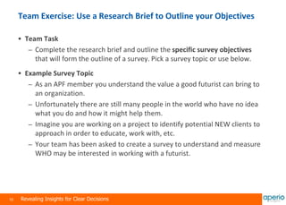 10 Revealing Insights for Clear Decisions
Team Exercise: Use a Research Brief to Outline your Objectives
 Team Task
– Complete the research brief and outline the specific survey objectives
that will form the outline of a survey. Pick a survey topic or use below.
 Example Survey Topic
– As an APF member you understand the value a good futurist can bring to
an organization.
– Unfortunately there are still many people in the world who have no idea
what you do and how it might help them.
– Imagine you are working on a project to identify potential NEW clients to
approach in order to educate, work with, etc.
– Your team has been asked to create a survey to understand and measure
WHO may be interested in working with a futurist.
 
