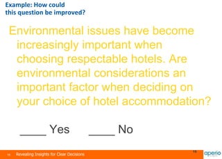 16 Revealing Insights for Clear Decisions
16
Environmental issues have become
increasingly important when
choosing respectable hotels. Are
environmental considerations an
important factor when deciding on
your choice of hotel accommodation?
____ Yes ____ No
Example: How could
this question be improved?
 