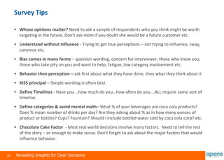 25 Revealing Insights for Clear Decisions
Survey Tips
 Whose opinions matter? Need to ask a sample of respondents who you think might be worth
targeting in the future. Don’t ask mom if you doubt she would be a future customer etc.
 Understand without Influence - Trying to get true perceptions – not trying to influence, sway,
convince etc.
 Bias comes in many forms – question wording, concern for interviewer, those who know you,
those who take pity on you and want to help, fatigue, low category involvement etc.
 Behavior then perception – ask first about what they have done, they what they think about it
 KISS principal – Simple wording is often best.
 Define Timelines - Have you …how much do you…how often do you….ALL require some sort of
timeline.
 Define categories & avoid mental math– What % of your beverages are coca cola products?
Does % mean number of drinks per day? Are they asking about % as in how many ounces of
product or bottles? Cups? Fountain? Should I include bottled water sold by coca cola corp? etc.
 Chocolate Cake Factor - Most real world decisions involve many factors. Need to tell the rest
of the story – or enough to make sense. Don’t forget to ask about the major factors that would
influence behavior.
 