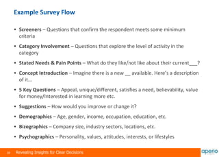 28 Revealing Insights for Clear Decisions
Example Survey Flow
 Screeners – Questions that confirm the respondent meets some minimum
criteria
 Category Involvement – Questions that explore the level of activity in the
category
 Stated Needs & Pain Points – What do they like/not like about their current___?
 Concept Introduction – Imagine there is a new __ available. Here’s a description
of it...
 5 Key Questions – Appeal, unique/different, satisfies a need, believability, value
for money/Interested in learning more etc.
 Suggestions – How would you improve or change it?
 Demographics – Age, gender, income, occupation, education, etc.
 Bizographics – Company size, industry sectors, locations, etc.
 Psychographics – Personality, values, attitudes, interests, or lifestyles
 