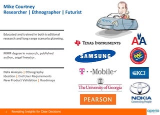 2 Revealing Insights for Clear Decisions
Mike Courtney
Researcher | Ethnographer | Futurist
Educated and trained in both traditional
research and long range scenario planning.
MMR degree in research, published
author, angel investor.
Data Analysis | Ethnography
Ideation | End User Requirements
New Product Validation | Roadmaps
 