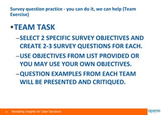 30 Revealing Insights for Clear Decisions
Survey question practice - you can do it, we can help (Team
Exercise)
TEAM TASK
–SELECT 2 SPECIFIC SURVEY OBJECTIVES AND
CREATE 2-3 SURVEY QUESTIONS FOR EACH.
–USE OBJECTIVES FROM LIST PROVIDED OR
YOU MAY USE YOUR OWN OBJECTIVES.
–QUESTION EXAMPLES FROM EACH TEAM
WILL BE PRESENTED AND CRITIQUED.
 