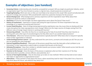 31 Revealing Insights for Clear Decisions
Examples of objectives: (see handout)
 Screening Criteria: Understanding who should be surveyed/not surveyed. Will you target any particular industry, sector
or organization type? Your list of emails to survey is a big hot mess, should anyone be screened out?
 Targeting/Sampling: Which job roles or titles are most likely to be relevant to this study? Who would normally deal with
long term strategy and scenarios? Who would benefit and/or be a potential champion for the process?
 General Background - What background or previous experience will the respondents have? What about their
background would be useful to understand?
 Awareness of Futurists and Foresight. Do these organizations worry about the future? How much?
 History of Involvement - Experience or history with doing this type of process? Do these respondents have any
knowledge of, or experience working with futurists?
 Current State/Situation - Rate of change being experienced by org/industry now. Key issues they are dealing with that
create disruption/risk. Does org experience much change? Where are the major sources of change coming from? Do
different rates of change impact interest in working with futurists?
 Outsourcing attitude – how often do they hire an outside group for help of any kind? How they view Futurists vs
working with some other type of consultant/agency Do they often (ever?) use outside help/consultants?
 Time Horizons - What time horizons do these organizations typically deal with? What does short vs long term typically
mean to their organization or industry?
 Understanding/Common Lexicon - Do they understand the same terms, acronyms and concepts you do? Are you sure
you are speaking the same language?
 Internal Capabilities/Readiness - What parts of the process would they most like help with vs feel confident to do
themselves? Is their organization ready to take on a project that focuses on the future?
 Attitudes/Perceptions - Does their mindset or attitude towards your process matter? What would success look like and
how would they measure results of a project?
 Reaction to the Concept – Once the basics of the process is explained, what are their reactions to it? Do they
understand what is possible, services offered, value potential, etc.?
 Sources of learning/knowledge – How do they keep up to date on new methods? Where do they look to learn about
new topics or approaches to organizational issues?
 Alternatives - If they wanted to think about the future, where would they look for help? If they didn’t hire a futurist to
help think about the future, who WOULD they likely hire?
 