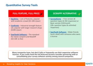 36 Revealing Insights for Clear Decisions
Quantitative Survey Tools
Many companies have, but don’t fully or frequently use their expensive software
licenses. If you really need the full featured versions consider partnering with or
consolidating your survey software activity among several companies.
FULL FEATURE, FULL PRICE
• Qualtrics – Lots of features, popular
with academic crowd ($5-10K+/year)
• ConfirmIt – Industrial strength feature
set, popular with larger research shops
($10K+/year)
• SawTooth Software – The standard
for classic conjoint and MaxDiff
($3-10K 1x fee)
SCRAPPY ALTERNATIVE
• SurveyGizmo – Free version (8
question types & 350 responses) or
Basic version $19/month
(28+ question types & unlimited
responses)
• SawTooth Software – Make friends
(and a deal) with someone who owns
a license
 
