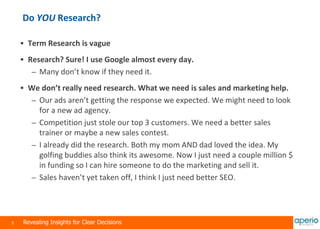 3 Revealing Insights for Clear Decisions
Do YOU Research?
 Term Research is vague
 Research? Sure! I use Google almost every day.
– Many don’t know if they need it.
 We don’t really need research. What we need is sales and marketing help.
– Our ads aren’t getting the response we expected. We might need to look
for a new ad agency.
– Competition just stole our top 3 customers. We need a better sales
trainer or maybe a new sales contest.
– I already did the research. Both my mom AND dad loved the idea. My
golfing buddies also think its awesome. Now I just need a couple million $
in funding so I can hire someone to do the marketing and sell it.
– Sales haven’t yet taken off, I think I just need better SEO.
 