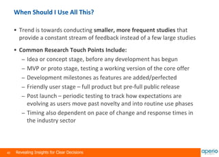 40 Revealing Insights for Clear Decisions
When Should I Use All This?
 Trend is towards conducting smaller, more frequent studies that
provide a constant stream of feedback instead of a few large studies
 Common Research Touch Points Include:
– Idea or concept stage, before any development has begun
– MVP or proto stage, testing a working version of the core offer
– Development milestones as features are added/perfected
– Friendly user stage – full product but pre-full public release
– Post launch – periodic testing to track how expectations are
evolving as users move past novelty and into routine use phases
– Timing also dependent on pace of change and response times in
the industry sector
 