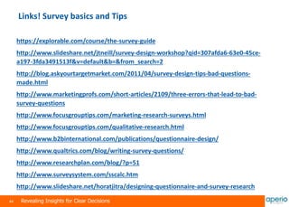 44 Revealing Insights for Clear Decisions
Links! Survey basics and Tips
https://explorable.com/course/the-survey-guide
http://www.slideshare.net/jtneill/survey-design-workshop?qid=307afda6-63e0-45ce-
a197-3fda3491513f&v=default&b=&from_search=2
http://blog.askyourtargetmarket.com/2011/04/survey-design-tips-bad-questions-
made.html
http://www.marketingprofs.com/short-articles/2109/three-errors-that-lead-to-bad-
survey-questions
http://www.focusgrouptips.com/marketing-research-surveys.html
http://www.focusgrouptips.com/qualitative-research.html
http://www.b2binternational.com/publications/questionnaire-design/
http://www.qualtrics.com/blog/writing-survey-questions/
http://www.researchplan.com/blog/?p=51
http://www.surveysystem.com/sscalc.htm
http://www.slideshare.net/horatjitra/designing-questionnaire-and-survey-research
 