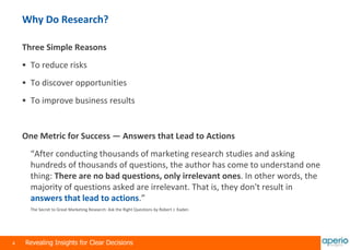 4 Revealing Insights for Clear Decisions
Why Do Research?
Three Simple Reasons
 To reduce risks
 To discover opportunities
 To improve business results
One Metric for Success — Answers that Lead to Actions
“After conducting thousands of marketing research studies and asking
hundreds of thousands of questions, the author has come to understand one
thing: There are no bad questions, only irrelevant ones. In other words, the
majority of questions asked are irrelevant. That is, they don't result in
answers that lead to actions.”
The Secret to Great Marketing Research: Ask the Right Questions by Robert J. Kaden
 