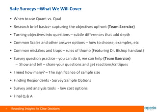 7 Revealing Insights for Clear Decisions
Safe Surveys –What We Will Cover
 When to use Quant vs. Qual
 Research brief basics– capturing the objectives upfront (Team Exercise)
 Turning objectives into questions – subtle differences that add depth
 Common Scales and other answer options – how to choose, examples, etc
 Common mistakes and traps – rules of thumb (Featuring Dr. Bishop handout)
 Survey question practice - you can do it, we can help (Team Exercise)
– Show and tell – share your questions and get reactions/critiques
 I need how many? – The significance of sample size
 Finding Respondents - Survey Sample Options
 Survey and analysis tools - low cost options
 Final Q & A
 