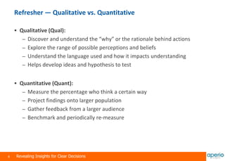 8 Revealing Insights for Clear Decisions
Refresher — Qualitative vs. Quantitative
 Qualitative (Qual):
– Discover and understand the “why” or the rationale behind actions
– Explore the range of possible perceptions and beliefs
– Understand the language used and how it impacts understanding
– Helps develop ideas and hypothesis to test
 Quantitative (Quant):
– Measure the percentage who think a certain way
– Project findings onto larger population
– Gather feedback from a larger audience
– Benchmark and periodically re-measure
 