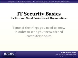Computer & Information Security – IT & Network Support – Security Auditing & Consulting




            IT Security Basics
   for Medium-Sized Businesses & Organizations



      Some of the things you need to know
       in order to keep your network and
                computers secure



                                                                             www.scwoa.com
                                                                  Follow us on Twitter – Like us on Facebook
                                                                          Sign up on our website for updates
 
