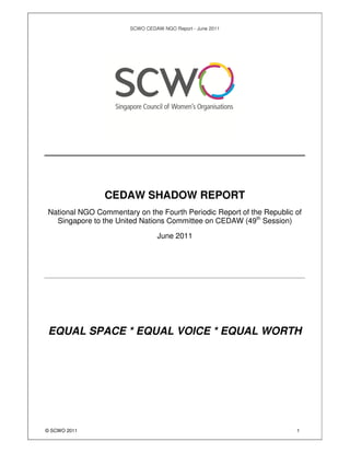 SCWO CEDAW NGO Report - June 2011




                CEDAW SHADOW REPORT
National NGO Commentary on the Fourth Periodic Report of the Republic of
  Singapore to the United Nations Committee on CEDAW (49th Session)

                                 June 2011




EQUAL SPACE * EQUAL VOICE * EQUAL WORTH




© SCWO 2011                                                           1
 