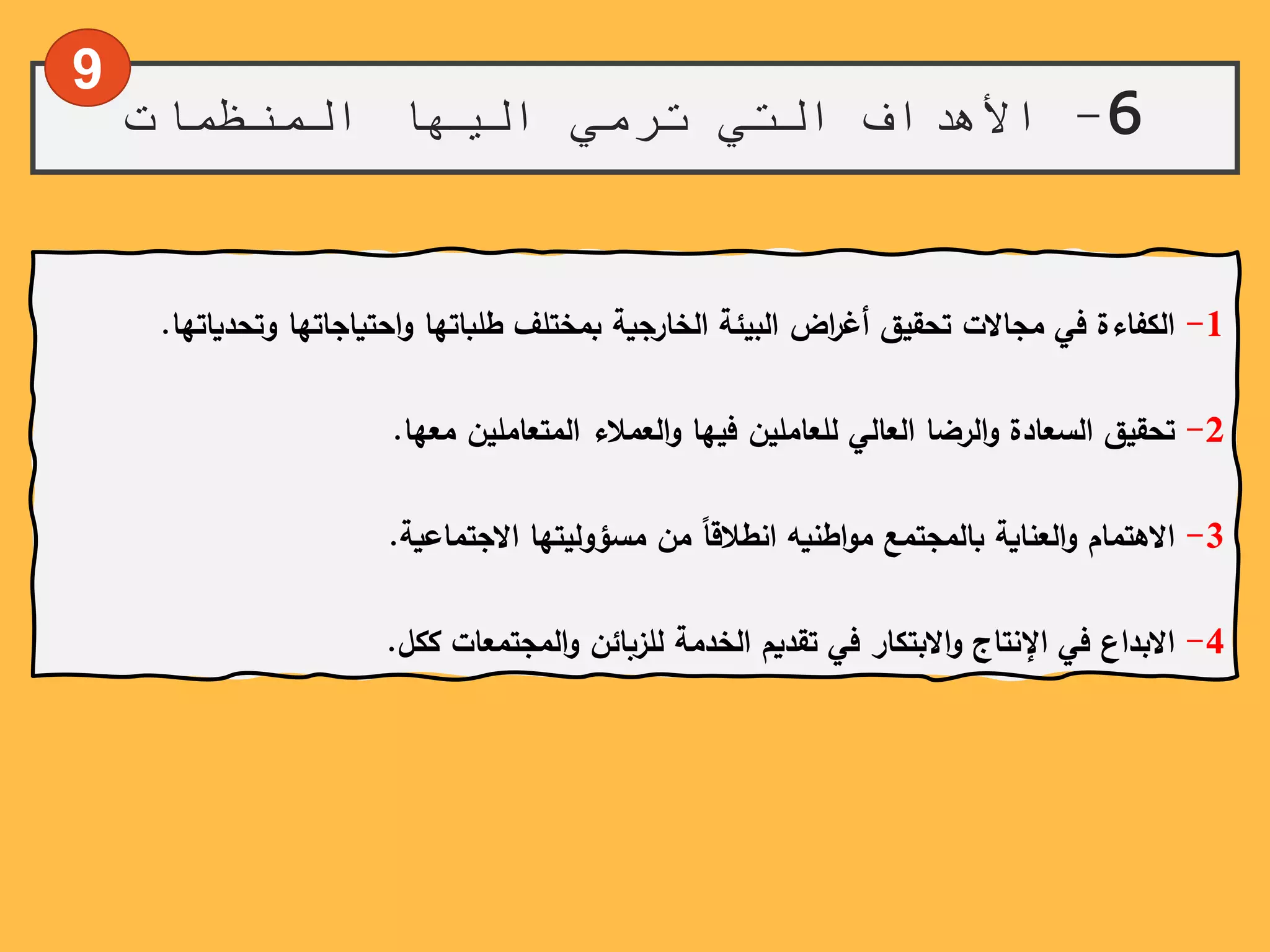 6-‫المنظمات‬ ‫اليها‬ ‫ترمي‬ ‫التي‬ ‫األهداف‬
9
1-‫الكفاءة‬‫في‬‫مجاالت‬‫تحقيق‬‫اض‬‫ر‬‫أغ‬‫البيئة‬‫الخارجية‬‫بمختلف‬‫طلباتها‬‫احتياجاتها‬‫و‬‫وتحدي‬‫اتها‬.
2-‫تحقيق‬‫السعادة‬‫الرضا‬‫و‬‫العالي‬‫للعاملين‬‫فيها‬‫العمالء‬‫و‬‫المتعاملين‬‫معها‬.
3-‫االهتمام‬‫العناية‬‫و‬‫بالمجتمع‬‫اطنيه‬‫و‬‫م‬ً‫انطالقا‬‫من‬‫مسؤوليتها‬‫االجتماعية‬.
4-‫االبداع‬‫في‬‫اإلنتاج‬‫االبتكار‬‫و‬‫في‬‫تقديم‬‫الخدمة‬‫للزبائن‬‫المجتمعات‬‫و‬‫ككل‬.
 