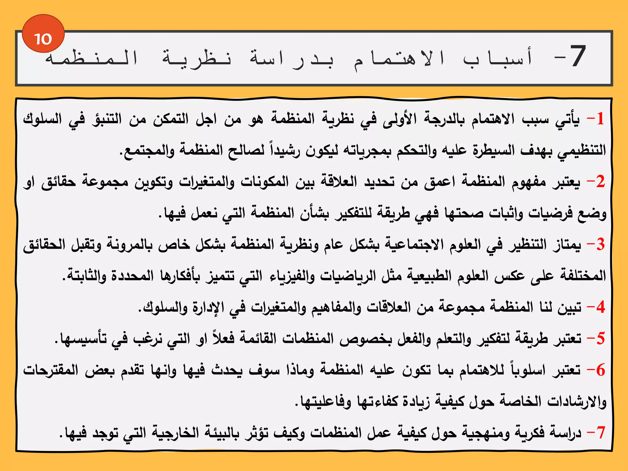 7-‫المنظمة‬ ‫نظرية‬ ‫بدراسة‬ ‫االهتمام‬ ‫أسباب‬
10
1-‫يأتي‬‫سبب‬‫االهتمام‬‫بالدرجة‬‫األولى‬‫في‬‫نظرية‬‫المنظمة‬‫هو‬‫من‬‫اجل‬‫التمكن‬‫من‬‫التنبؤ‬‫في‬‫ال‬‫سلوك‬
‫التنظيمي‬‫بهدف‬‫ة‬‫السيطر‬‫عليه‬‫التحكم‬‫و‬‫بمجرياته‬ً‫ن‬‫ليكو‬ً‫رشيدا‬‫لصالح‬‫المنظمة‬‫المجتمع‬‫و‬.
2-‫يعتبر‬‫مفهوم‬‫المنظمة‬‫اعمق‬‫من‬‫تحديد‬‫العالقة‬‫بين‬‫المكونات‬‫ات‬‫ر‬‫المتغي‬‫و‬‫وتكوين‬‫مجموعة‬‫ح‬‫قائق‬‫او‬
‫وضع‬‫فرضيات‬‫اثبات‬‫و‬‫صحتها‬‫فهي‬‫طريقة‬‫للتفكير‬‫بشأن‬‫المنظمة‬‫التي‬‫نعمل‬‫فيها‬.
3-‫يمتاز‬‫التنظير‬‫في‬‫العلوم‬‫االجتماعية‬‫بشكل‬‫عام‬‫ونظرية‬‫المنظمة‬‫بشكل‬‫خاص‬‫بالمرونة‬‫وتق‬‫بل‬‫الحقائق‬
‫المختلفة‬‫على‬‫عكس‬‫العلوم‬‫الطبيعية‬‫مثل‬‫الرياضيات‬‫الفيزياء‬‫و‬‫التي‬‫تتميز‬‫ها‬‫بأفكار‬‫المح‬‫ددة‬‫الثابتة‬‫و‬.
4-‫تبين‬‫لنا‬‫المنظمة‬‫مجموعة‬‫من‬‫العالقات‬‫المفاهيم‬‫و‬‫ات‬‫ر‬‫المتغي‬‫و‬‫في‬‫ة‬‫اإلدار‬‫السلوك‬‫و‬.
5-‫تعتبر‬‫طريقة‬‫لتفكير‬‫التعلم‬‫و‬‫الفعل‬‫و‬‫بخصوص‬‫المنظمات‬‫القائمة‬ً‫فعال‬‫او‬‫التي‬‫غب‬‫نر‬‫ف‬‫ي‬‫تأسيسها‬.
6-‫تعتبر‬ً‫اسلوبا‬‫لالهتمام‬‫بما‬ً‫ن‬‫تكو‬‫عليه‬‫المنظمة‬‫وماذا‬‫سوف‬‫يحدث‬‫فيها‬‫انها‬‫و‬‫تقدم‬‫بعض‬‫المقترحات‬
‫االرشادات‬‫و‬‫الخاصة‬‫حول‬‫كيفية‬‫زيادة‬‫كفاءتها‬‫وفاعليتها‬.
7-‫اسة‬‫ر‬‫د‬‫فكرية‬‫ومنهجية‬‫حول‬‫كيفية‬‫عمل‬‫المنظمات‬‫وكيف‬‫تؤثر‬‫بالبيئة‬‫الخارجية‬‫التي‬ً‫و‬‫ت‬‫جد‬‫فيها‬.
 
