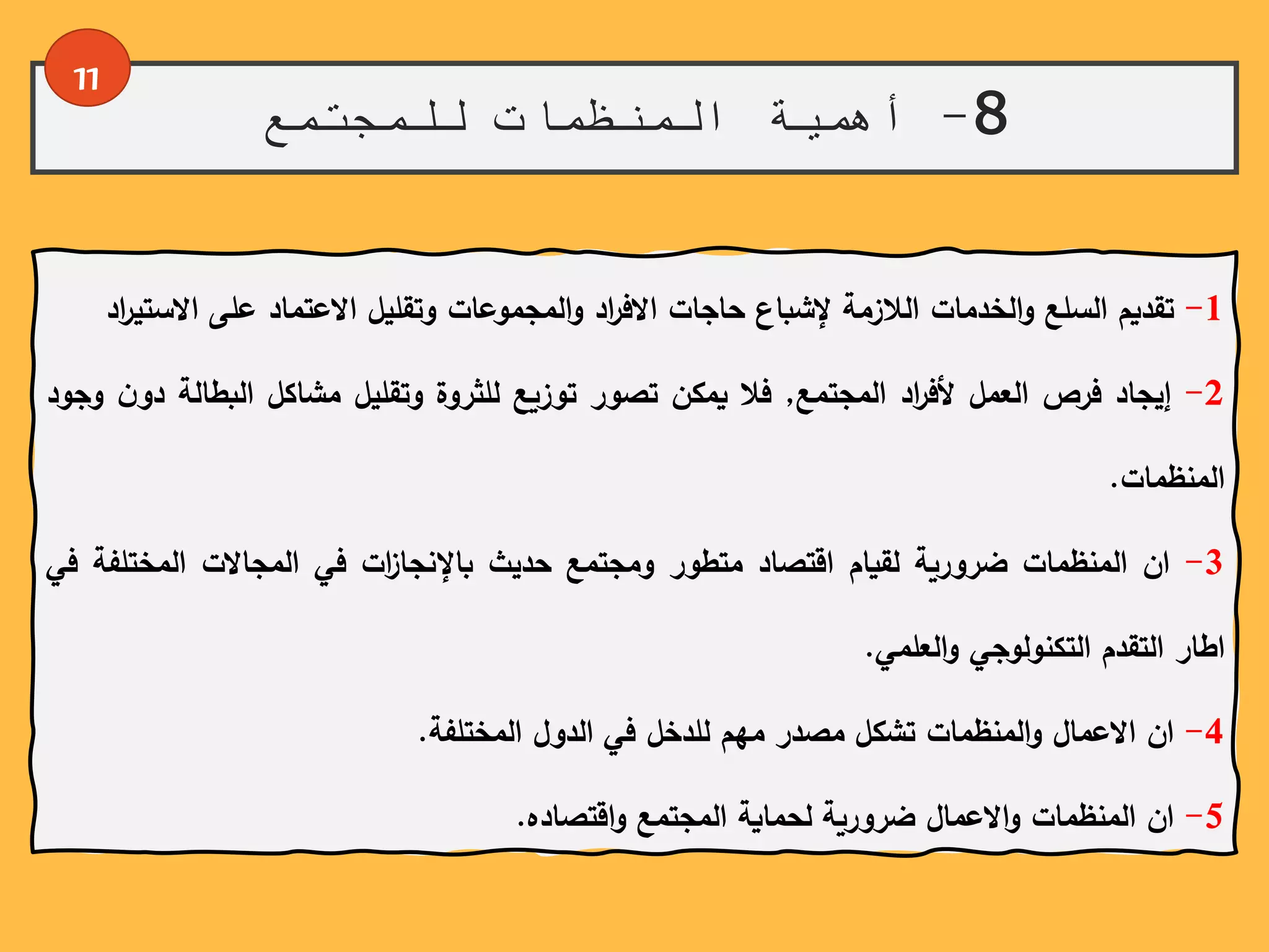 8-‫للمجتمع‬ ‫المنظمات‬ ‫أهمية‬
11
1-‫تقديم‬‫السلع‬‫الخدمات‬‫و‬‫الالزمة‬‫إلشباع‬‫حاجات‬‫اد‬‫ر‬‫االف‬‫المجموعات‬‫و‬‫وتقليل‬‫االعتماد‬‫على‬‫االس‬‫اد‬‫ر‬‫تي‬
2-‫إيجاد‬‫فرص‬‫العمل‬‫اد‬‫ر‬‫ألف‬‫المجتمع‬,‫فال‬‫يمكن‬‫تصور‬‫توزيع‬‫للثروة‬‫وتقليل‬‫مشاكل‬‫البطالة‬ً‫ن‬‫دو‬‫وجود‬
‫المنظمات‬.
3-‫ان‬‫المنظمات‬‫ضرورية‬‫لقيام‬‫اقتصاد‬‫متطور‬‫ومجتمع‬‫حديث‬‫ات‬‫ز‬‫باإلنجا‬‫في‬‫المجاالت‬‫المختلفة‬‫في‬
‫اطار‬‫التقدم‬‫التكنولوجي‬‫العلمي‬‫و‬.
4-‫ان‬‫االعمال‬‫المنظمات‬‫و‬‫تشكل‬‫مصدر‬‫مهم‬‫للدخل‬‫في‬‫الدول‬‫المختلفة‬.
5-‫ان‬‫المنظمات‬‫االعمال‬‫و‬‫ضرورية‬‫لحماية‬‫المجتمع‬‫اقتصاده‬‫و‬.
 