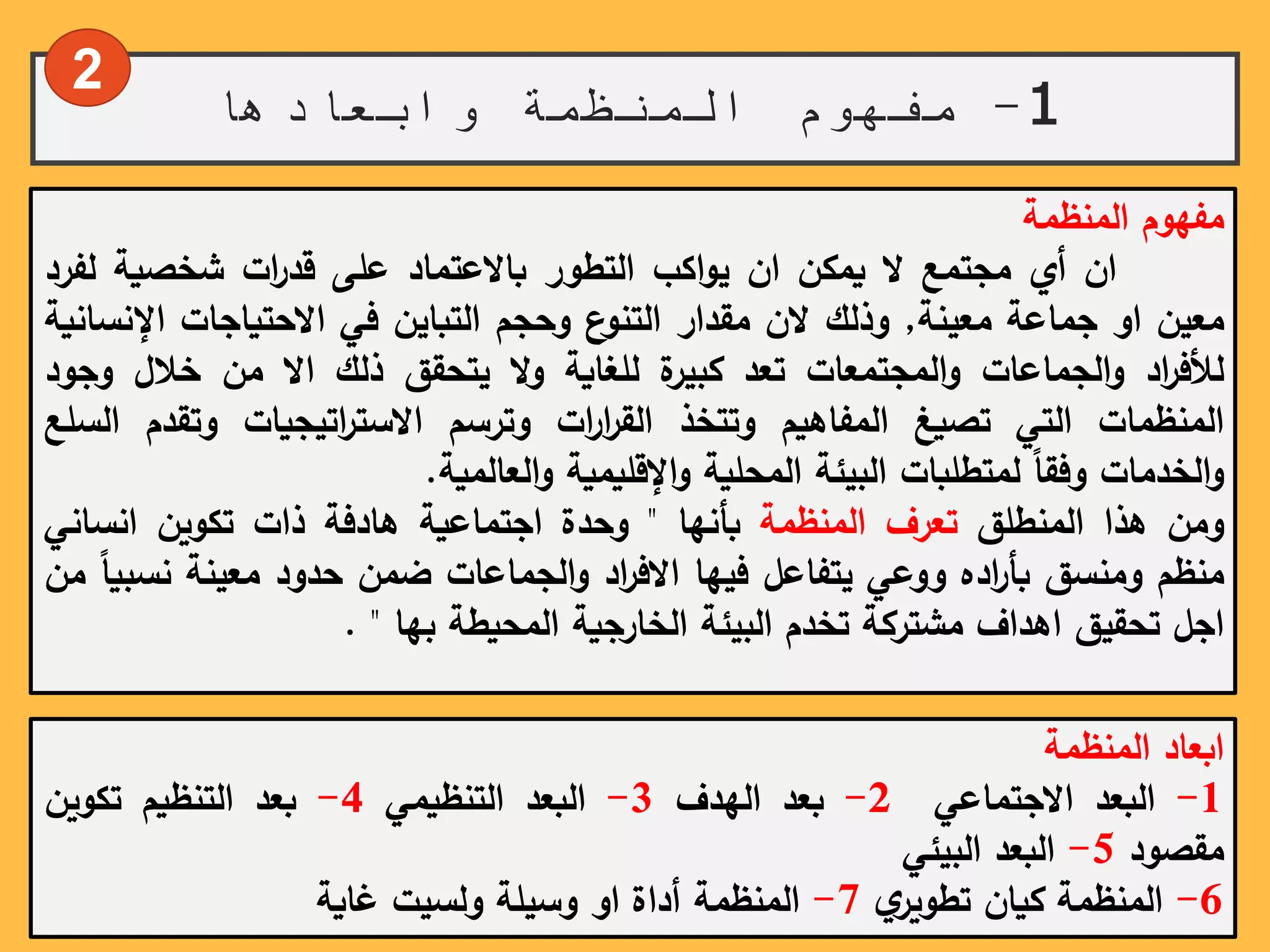1-‫وابعادها‬ ‫المنظمة‬ ‫مفهوم‬
‫مفهوم‬‫المنظمة‬
‫ان‬‫أي‬‫مجتمع‬‫ال‬‫يمكن‬‫ان‬‫اكب‬‫و‬‫ي‬‫التطور‬‫باالعتماد‬‫على‬‫ات‬‫ر‬‫قد‬‫شخصية‬‫لف‬‫رد‬
‫معين‬‫او‬‫جماعة‬‫معينة‬,‫وذلك‬‫الن‬‫مقدار‬‫ع‬‫التنو‬‫وحجم‬‫التباين‬‫في‬‫االحتياجات‬‫اإلن‬‫سانية‬
‫اد‬‫ر‬‫لألف‬‫الجماعات‬‫و‬‫المجتمعات‬‫و‬‫تعد‬‫ة‬‫كبير‬‫للغاية‬‫ال‬‫و‬‫يتحقق‬‫ذلك‬‫اال‬‫من‬‫خالل‬‫وج‬‫ود‬
‫المنظمات‬‫التي‬‫تصيغ‬‫المفاهيم‬‫وتتخذ‬‫ات‬‫ر‬‫ا‬‫ر‬‫الق‬‫وترسم‬‫اتيجيات‬‫ر‬‫االست‬‫وتق‬‫دم‬‫السلع‬
‫الخدمات‬‫و‬ً‫وفقا‬‫لمتطلبات‬‫البيئة‬‫المحلية‬‫اإلقليمية‬‫و‬‫العالمية‬‫و‬.
‫ومن‬‫هذا‬‫المنطلق‬‫تعرف‬‫المنظمة‬‫بأنها‬"‫وحدة‬‫اجتماعية‬‫هادفة‬‫ذات‬‫تكوين‬‫انسان‬‫ي‬
‫منظم‬‫ومنسق‬‫اده‬‫ر‬‫بأ‬‫ووعي‬‫يتفاعل‬‫فيها‬‫اد‬‫ر‬‫االف‬‫الجماعات‬‫و‬‫ضمن‬‫حدود‬‫معينة‬‫ن‬ً‫سبيا‬‫من‬
‫اجل‬‫تحقيق‬‫اهداف‬‫مشتركة‬‫تخدم‬‫البيئة‬‫الخارجية‬‫المحيطة‬‫بها‬".
‫ابعاد‬‫المنظمة‬
1-‫البعد‬‫االجتماعي‬2-‫بعد‬‫الهدف‬3-‫البعد‬‫التنظيمي‬4-‫بعد‬‫التنظيم‬‫تكوين‬
‫مقصود‬5-‫البعد‬‫البيئي‬
6-‫المنظمة‬‫كيان‬ً‫ي‬‫تطوير‬7-‫المنظمة‬‫أداة‬‫او‬‫وسيلة‬‫ولسيت‬‫غاية‬
2
 