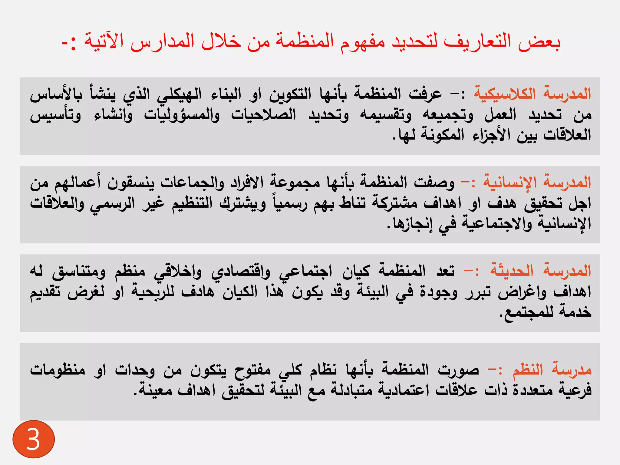 ‫اآلتية‬ ‫المدارس‬ ‫خالل‬ ‫من‬ ‫المنظمة‬ ‫مفهوم‬ ‫لتحديد‬ ‫التعاريف‬ ‫بعض‬:-
‫المدرسة‬‫الكالسيكية‬:-‫عرفت‬‫المنظمة‬‫بأنها‬‫التكوين‬‫او‬‫البناء‬‫الهيكلي‬‫الذي‬‫ينش‬‫أ‬‫باألساس‬
‫من‬‫تحديد‬‫العمل‬‫وتجميعه‬‫وتقسيمه‬‫وتحديد‬‫الصالحيات‬‫المسؤوليات‬‫و‬‫انشاء‬‫و‬‫وتأس‬‫يس‬
‫العالقات‬‫بين‬‫اء‬‫ز‬‫األج‬‫المكونة‬‫لها‬.
‫المدرسة‬‫اإلنسانية‬:-‫وصفت‬‫المنظمة‬‫بأنها‬‫مجموعة‬‫اد‬‫ر‬‫االف‬‫الجماعات‬‫و‬ً‫ن‬‫ينسقو‬‫أعمال‬‫هم‬‫من‬
‫اجل‬‫تحقيق‬‫هدف‬‫او‬‫اهداف‬‫مشتركة‬‫تناط‬‫بهم‬ً‫رسميا‬‫ويشترك‬‫التنظيم‬‫غير‬‫الرسم‬‫ي‬‫العالقات‬‫و‬
‫اإلنسانية‬‫االجتماعية‬‫و‬‫في‬‫ها‬‫إنجاز‬.
‫مدرسة‬‫النظم‬:-‫صورت‬‫المنظمة‬‫بأنها‬‫نظام‬‫كلي‬‫مفتوح‬ً‫ن‬‫يتكو‬‫من‬‫وحدات‬‫او‬‫منظومات‬
‫عية‬‫فر‬‫متعددة‬‫ذات‬‫عالقات‬‫اعتمادية‬‫متبادلة‬‫مع‬‫البيئة‬‫لتحقيق‬‫اهداف‬‫معينة‬.
‫المدرسة‬‫الحديثة‬:-‫تعد‬‫المنظمة‬‫كيان‬‫اجتماعي‬‫اقتصادي‬‫و‬‫اخالقي‬‫و‬‫منظم‬‫ومتناسق‬‫ل‬‫ه‬
‫اهداف‬‫اض‬‫ر‬‫اغ‬‫و‬‫تبرر‬‫وجودة‬‫في‬‫البيئة‬‫وقد‬ً‫ن‬‫يكو‬‫هذا‬‫الكيان‬‫هادف‬‫للربحية‬‫او‬‫لغرض‬‫تقديم‬
‫خدمة‬‫للمجتمع‬.
3
 