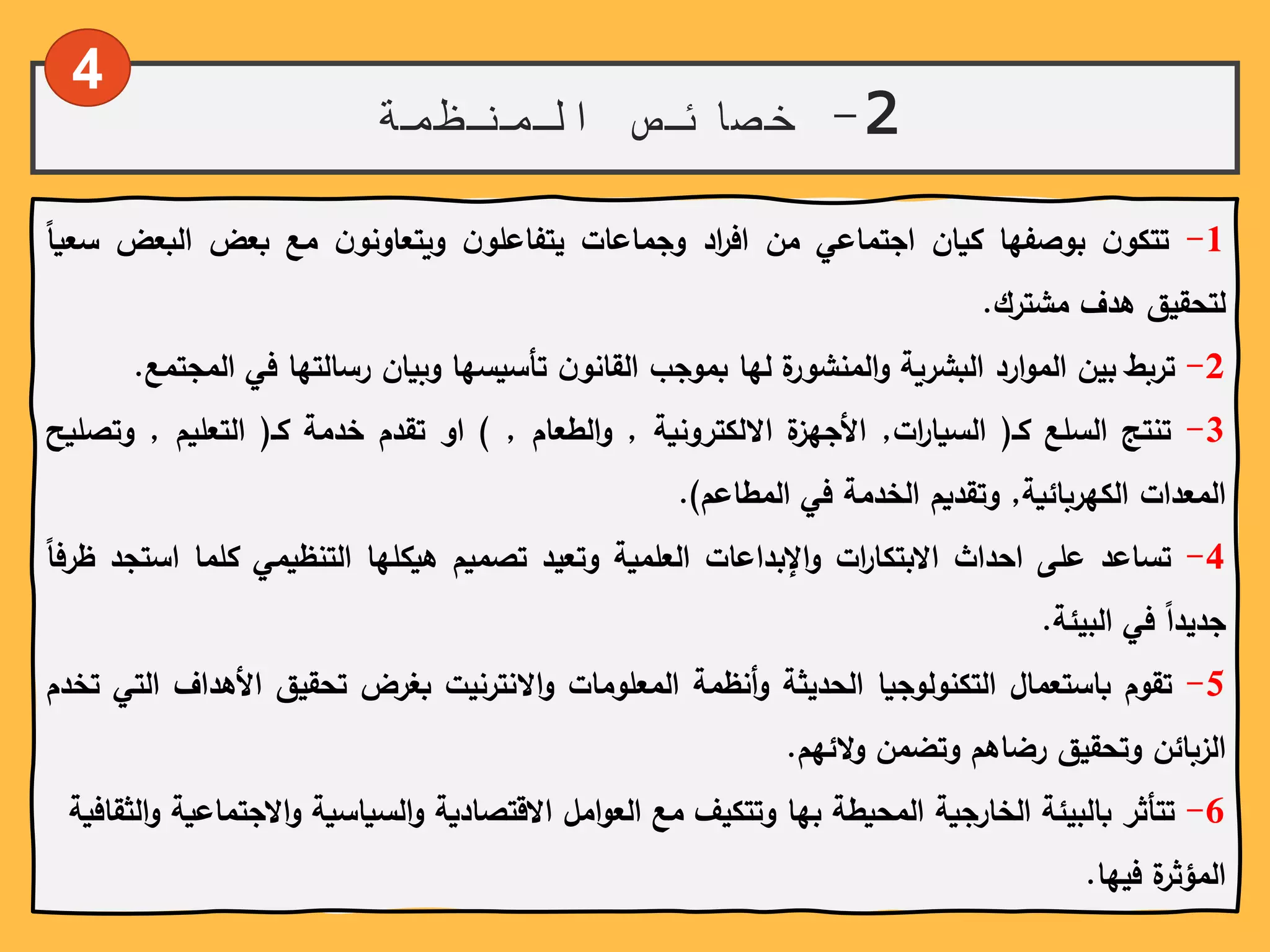 2-‫المنظمة‬ ‫خصائص‬
1-ً‫ن‬‫تتكو‬‫بوصفها‬‫كيان‬‫اجتماعي‬‫من‬‫اد‬‫ر‬‫اف‬‫وجماعات‬ً‫ن‬‫يتفاعلو‬ً‫ن‬‫ويتعاونو‬‫مع‬‫بعض‬‫البعض‬‫س‬ً‫عيا‬
‫لتحقيق‬‫هدف‬‫مشترك‬.
2-‫تربط‬‫بين‬‫ارد‬‫و‬‫الم‬‫البشرية‬‫ة‬‫المنشور‬‫و‬‫لها‬‫بموجب‬ً‫ن‬‫القانو‬‫تأسيسها‬‫وبيان‬‫رسالتها‬‫في‬‫المجتمع‬.
3-‫تنتج‬‫السلع‬‫كـ‬(‫ات‬‫ر‬‫السيا‬,‫ة‬‫األجهز‬‫االلكترونية‬,‫الطعام‬‫و‬,)‫او‬‫تقدم‬‫خدمة‬‫كـ‬(‫التعليم‬,‫وت‬‫صليح‬
‫المعدات‬‫الكهربائية‬,‫وتقديم‬‫الخدمة‬‫في‬‫المطاعم‬).
4-‫تساعد‬‫على‬‫احداث‬‫ات‬‫ر‬‫االبتكا‬‫اإلبداعات‬‫و‬‫العلمية‬‫وتعيد‬‫تصميم‬‫هيكلها‬‫التنظيمي‬‫كلما‬‫اس‬‫تجد‬ً‫ظرفا‬
ً‫جديدا‬‫في‬‫البيئة‬.
5-‫تقوم‬‫باستعمال‬‫التكنولوجيا‬‫الحديثة‬‫أنظمة‬‫و‬‫المعلومات‬‫االنترنيت‬‫و‬‫بغرض‬‫تحقيق‬‫األهدا‬‫ف‬‫التي‬‫تخدم‬
‫الزبائن‬‫وتحقيق‬‫رضاهم‬‫وتضمن‬‫الئهم‬‫و‬.
6-‫االج‬‫و‬ً‫السياسية‬‫و‬ً‫املًاالقتصادية‬‫و‬‫تتأثرًبالبيئةًالخارجيةًالمحيطةًبهاًوتتكيفًمعًالع‬ً‫الثقافية‬‫و‬ً‫تماعية‬
‫ةًفيها‬‫المؤثر‬.
4
 