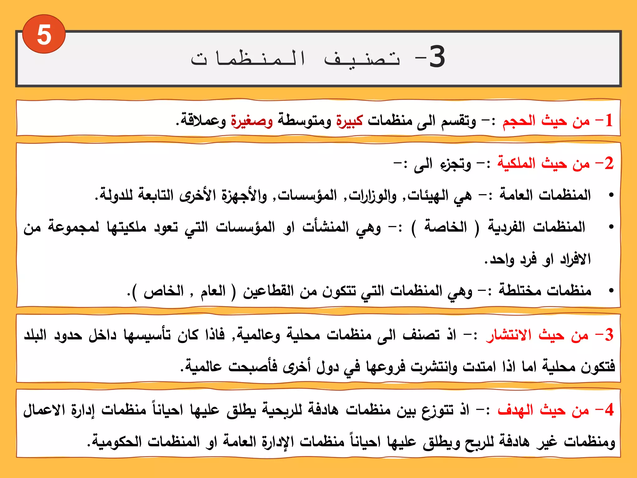 3-‫المنظمات‬ ‫تصنيف‬
1-‫من‬‫حيث‬‫الحجم‬:-‫وتقسم‬‫الى‬‫منظمات‬‫ة‬‫كبير‬‫ومتوسطة‬‫ة‬‫وصغير‬‫وعمالقة‬.
2-‫من‬‫حيث‬‫الملكية‬:-‫ء‬‫وتجز‬‫الى‬:-
•‫المنظمات‬‫العامة‬:-‫هي‬‫الهيئات‬,‫ات‬‫ر‬‫ا‬‫ز‬‫الو‬‫و‬,‫المؤسسات‬,‫ة‬‫األجهز‬‫و‬ً‫ى‬‫األخر‬‫التابعة‬‫للدولة‬.
•‫المنظمات‬‫الفردية‬(‫الخاصة‬):-‫وهي‬‫المنشأت‬‫او‬‫المؤسسات‬‫التي‬‫تعود‬‫ملكيتها‬‫لمجموعة‬‫م‬‫ن‬
‫اد‬‫ر‬‫االف‬‫او‬‫فرد‬‫احد‬‫و‬.
•‫منظمات‬‫مختلطة‬:-‫وهي‬‫المنظمات‬‫التي‬ً‫ن‬‫تتكو‬‫من‬‫القطاعين‬(‫العام‬,‫الخاص‬).
3-‫من‬‫حيث‬‫االنتشار‬:-‫اذ‬‫تصنف‬‫الى‬‫منظمات‬‫محلية‬‫وعالمية‬,‫فاذا‬‫كان‬‫تأسيسها‬‫داخل‬‫حدود‬‫ال‬‫بلد‬
ً‫ن‬‫فتكو‬‫محلية‬‫اما‬‫اذا‬‫امتدت‬‫انتشرت‬‫و‬‫فروعها‬‫في‬‫دول‬ً‫ى‬‫أخر‬‫فأصبحت‬‫عالمية‬.
4-‫من‬‫حيث‬‫الهدف‬:-‫اذ‬‫تتوزع‬‫بين‬‫منظمات‬‫هادفة‬‫للربحية‬‫يطلق‬‫عليها‬ً‫احيانا‬‫منظمات‬‫ة‬‫إدار‬‫ا‬‫العمال‬
‫ومنظمات‬‫غير‬‫هادفة‬‫للربح‬‫ويطلق‬‫عليها‬ً‫احيانا‬‫منظمات‬‫ة‬‫اإلدار‬‫العامة‬‫او‬‫المنظمات‬‫الحكومية‬.
5
 