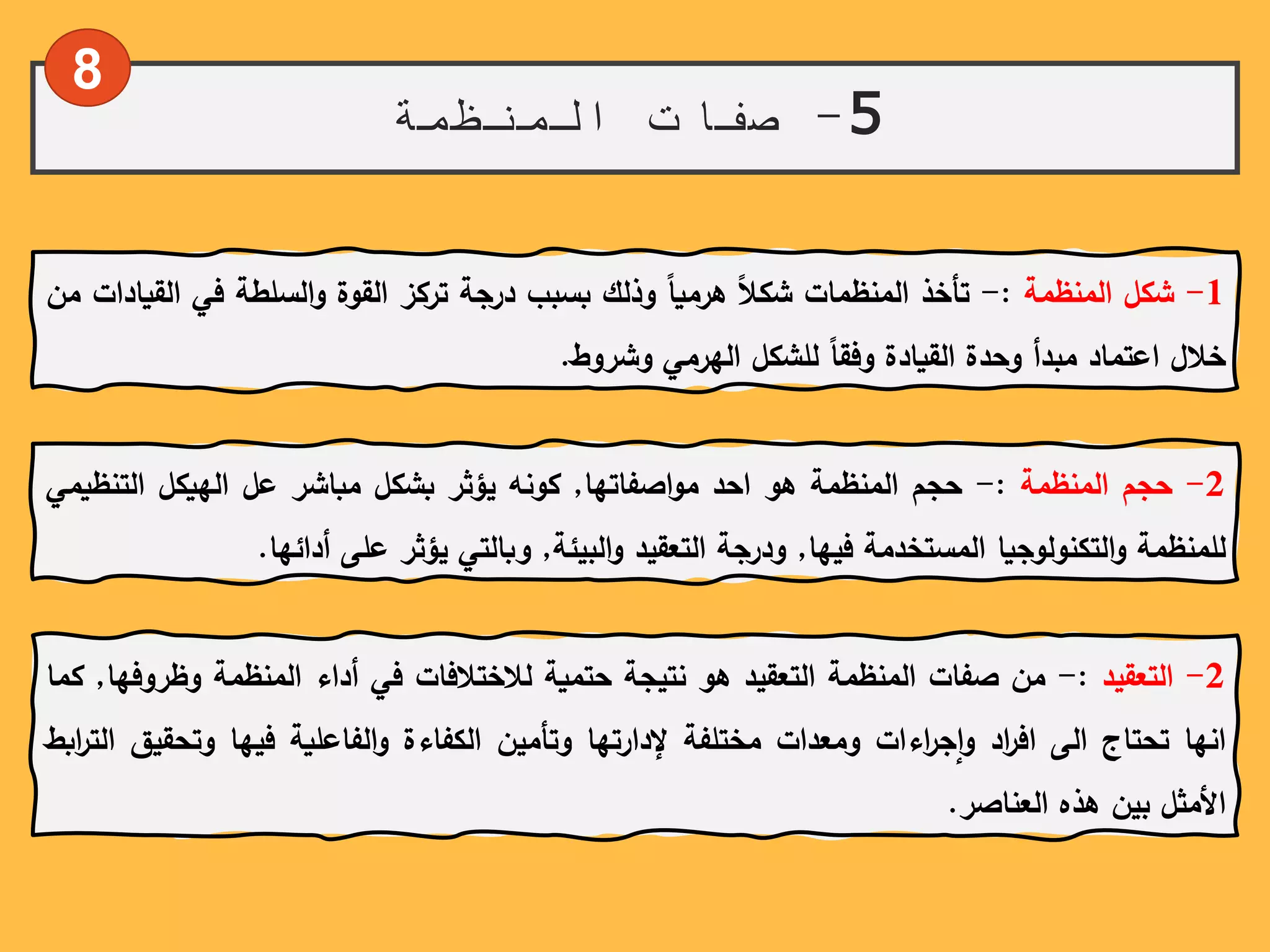 5-‫المنظمة‬ ‫صفات‬
1-‫شكل‬‫المنظمة‬:-‫تأخذ‬‫المنظمات‬ً‫شكال‬ً‫هرميا‬‫وذلك‬‫بسبب‬‫درجة‬‫تركز‬‫القوة‬‫السلطة‬‫و‬‫في‬‫ال‬‫قيادات‬‫من‬
‫خالل‬‫اعتماد‬‫مبدأ‬‫وحدة‬‫القيادة‬ً‫وفقا‬‫للشكل‬‫الهرمي‬‫وشروط‬.
8
2-‫حجم‬‫المنظمة‬:-‫حجم‬‫المنظمة‬‫هو‬‫احد‬‫اصفاتها‬‫و‬‫م‬,‫كونه‬‫يؤثر‬‫بشكل‬‫مباشر‬‫عل‬‫الهيكل‬‫التن‬‫ظيمي‬
‫للمنظمة‬‫التكنولوجيا‬‫و‬‫المستخدمة‬‫فيها‬,‫ودرجة‬‫التعقيد‬‫البيئة‬‫و‬,‫وبالتي‬‫يؤثر‬‫على‬‫أدائها‬.
2-‫التعقيد‬:-‫من‬‫صفات‬‫المنظمة‬‫التعقيد‬‫هو‬‫نتيجة‬‫حتمية‬‫لالختالفات‬‫في‬‫أداء‬‫المنظمة‬ً‫ر‬‫وظ‬‫وفها‬,‫كما‬
‫انها‬‫تحتاج‬‫الى‬‫اد‬‫ر‬‫اف‬‫اءات‬‫ر‬‫ج‬‫ا‬‫و‬‫ومعدات‬‫مختلفة‬‫إلدارتها‬‫وتأمين‬‫الكفاءة‬‫الفاعلية‬‫و‬‫فيها‬‫وتحق‬‫يق‬‫ابط‬‫ر‬‫الت‬
‫األمثل‬‫بين‬‫هذه‬‫العناصر‬.
 