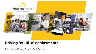 Driving ‘multi-x’ deployments
Alan Law, Chair, Small Cell Forum
 