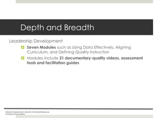 Depth and Breadth
Leadership Development
 Seven Modules such as Using Data Effectively, Aligning
Curriculum, and Defining Quality Instruction
 Modules include 21 documentary-quality videos, assessment
tools and facilitation guides

Ailene M. Baxter Ed.D, Director of Human Resources
Puyallup School District

 