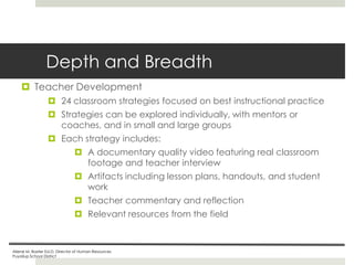 Depth and Breadth
 Teacher Development
 24 classroom strategies focused on best instructional practice
 Strategies can be explored individually, with mentors or
coaches, and in small and large groups

 Each strategy includes:
 A documentary quality video featuring real classroom
footage and teacher interview
 Artifacts including lesson plans, handouts, and student
work

 Teacher commentary and reflection
 Relevant resources from the field

Ailene M. Baxter Ed.D, Director of Human Resources
Puyallup School District

 
