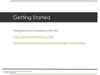Getting Started
Navigating and exploring the site:
http://successatthecore.com/
http://successatthecore.com/about/get-started.aspx

Ailene M. Baxter Ed.D, Director of Human Resources
Puyallup School District

 
