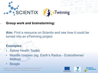 Scientix is financed under the European Union's Seventh
Framework Programme for Research and Development
Group work and brainstorming:
Aim: Find a resource on Scientix and see how it could be
turned into an eTwinning project
Examples:
• Xplore Health Toolkit
• Moodle courses (eg. Earth’s Radius - Eratosthenes’
Method
• Beagle
 