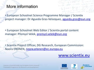 Scientix is financed under the European Union's Seventh
Framework Programme for Research and Development
• European Schoolnet Science Programme Manager / Scientix
project manager: Dr Agueda Gras-Velazquez, agueda.gras@eun.org
• European Schoolnet Web Editor / Scientix portal content
manager: Přemysl Velek, premysl.velek@eun.org
• Scientix Project Officer, DG Research, European Commission:
Noora ERONEN, noora.eronen@ec.europa.eu
More information
www.scientix.eu
 