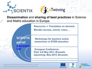 Scientix is financed under the European Union's Seventh
Framework Programme for Research and Development
Dissemination and sharing of best practices in Science
and Maths education in Europe
SCIENTIX
portal
www.scienti
x.eu
Resources -> Translation on demand,
Moodle courses, events, news,…
Workshops for teachers and/or
researchers in STEM education
European Conference:
Past: 6-8 May 2011, Brussels
Upcoming: May 2014, Brussels
 