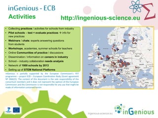 ingenious-science.eu
• Collecting practices / activities for schools from industry
• Pilot schools – test + evaluate practices  info for
new practices
• Webinars / chats: experts answering questions
from students
• Workshops, academies, summer schools for teachers
• Online Communities of practice / discussions
• Dissemination / information on careers in industry
• School – industry collaboration needs analysis
• Network of 1000 schools by 2013
• Setting up of STEM National Platforms
inGenious is partially supported by the European Commission’s FP7
programme – project ECB – European Coordination Body (Grant agreement
Nº 266622). The content of this document is the sole responsibility of the
consortium members and it does not represent the opinion of the European
Commission and the Commission is not responsible for any use that might be
made of information contained herein.
Activities
inGenious- ECB
http://ingenious-science.eu
 