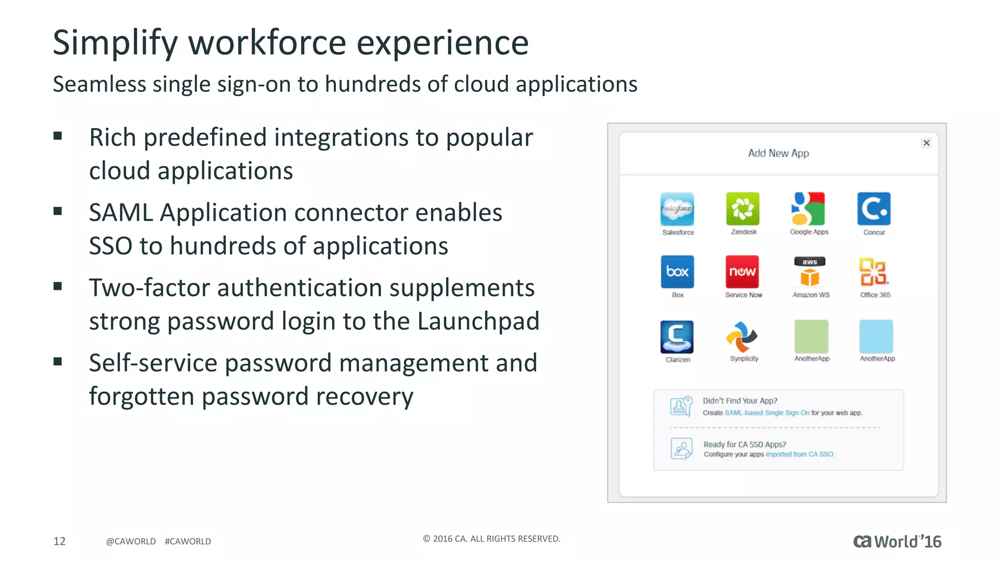 12 ©	2016	CA.	ALL	RIGHTS	RESERVED.@CAWORLD				#CAWORLD
Simplify	workforce	experience
§ Rich	predefined	integrations	to	popular	
cloud	applications
§ SAML	Application	connector	enables	
SSO	to	hundreds	of	applications
§ Two-factor	authentication	supplements	
strong	password	login	to	the	Launchpad
§ Self-service	password	management	and	
forgotten	password	recovery
Seamless	single	sign-on	to	hundreds	of	cloud	applications
 