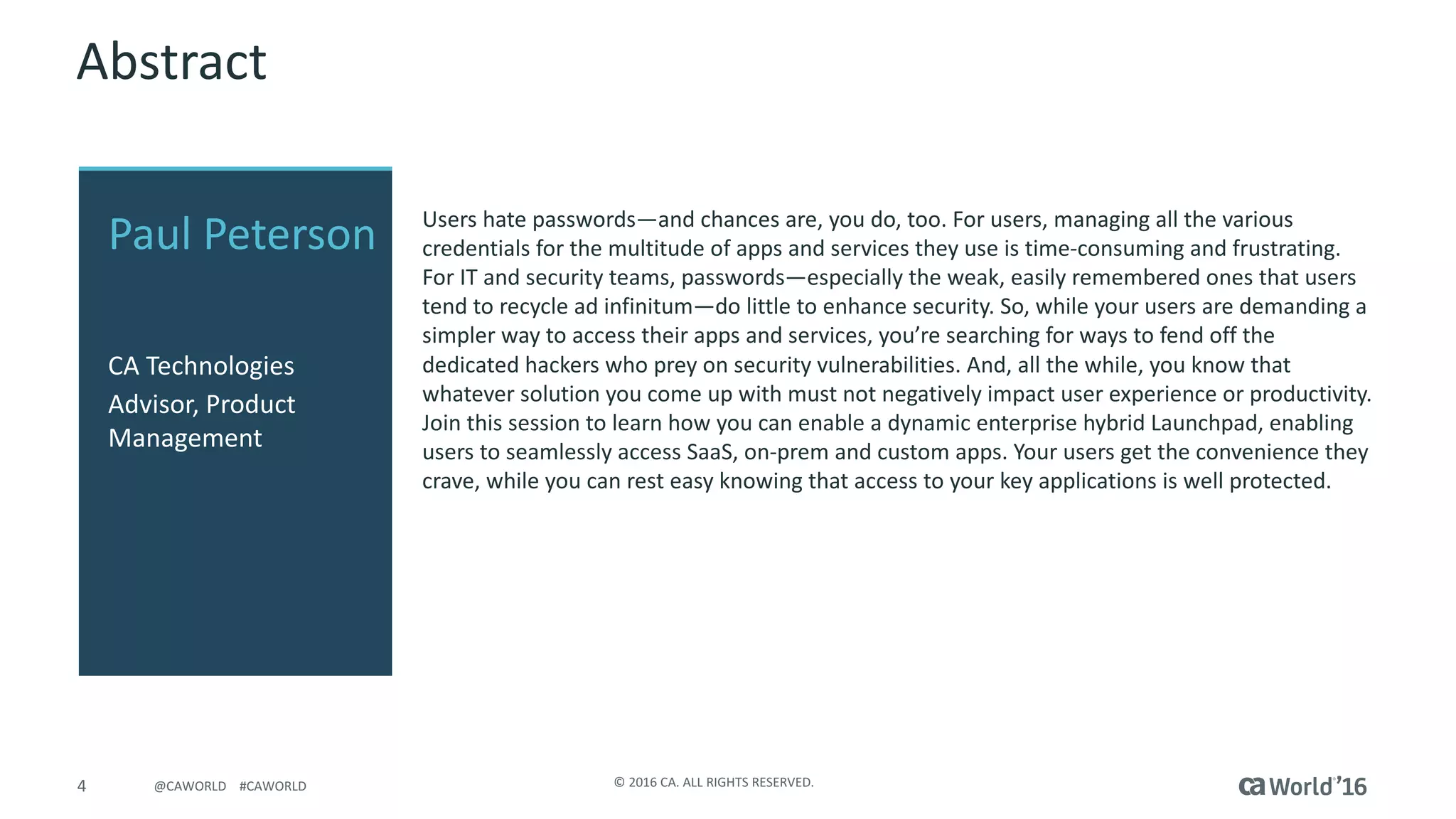4 ©	2016	CA.	ALL	RIGHTS	RESERVED.@CAWORLD				#CAWORLD
Abstract
Users	hate	passwords—and	chances	are,	you	do,	too.	For	users,	managing	all	the	various	
credentials	for	the	multitude	of	apps	and	services	they	use	is	time-consuming	and	frustrating.	
For	IT	and	security	teams,	passwords—especially	the	weak,	easily	remembered	ones	that	users	
tend	to	recycle	ad	infinitum—do	little	to	enhance	security.	So,	while	your	users	are	demanding	a	
simpler	way	to	access	their	apps	and	services,	you’re	searching	for	ways	to	fend	off	the	
dedicated	hackers	who	prey	on	security	vulnerabilities.	And,	all	the	while,	you	know	that	
whatever	solution	you	come	up	with	must	not	negatively	impact	user	experience	or	productivity.	
Join	this	session	to	learn	how	you	can	enable	a	dynamic	enterprise	hybrid	Launchpad,	enabling	
users	to	seamlessly	access	SaaS,	on-prem and	custom	apps.	Your	users	get	the	convenience	they	
crave,	while	you	can	rest	easy	knowing	that	access	to	your	key	applications	is	well	protected.
Paul	Peterson
CA	Technologies
Advisor,	Product	
Management
 
