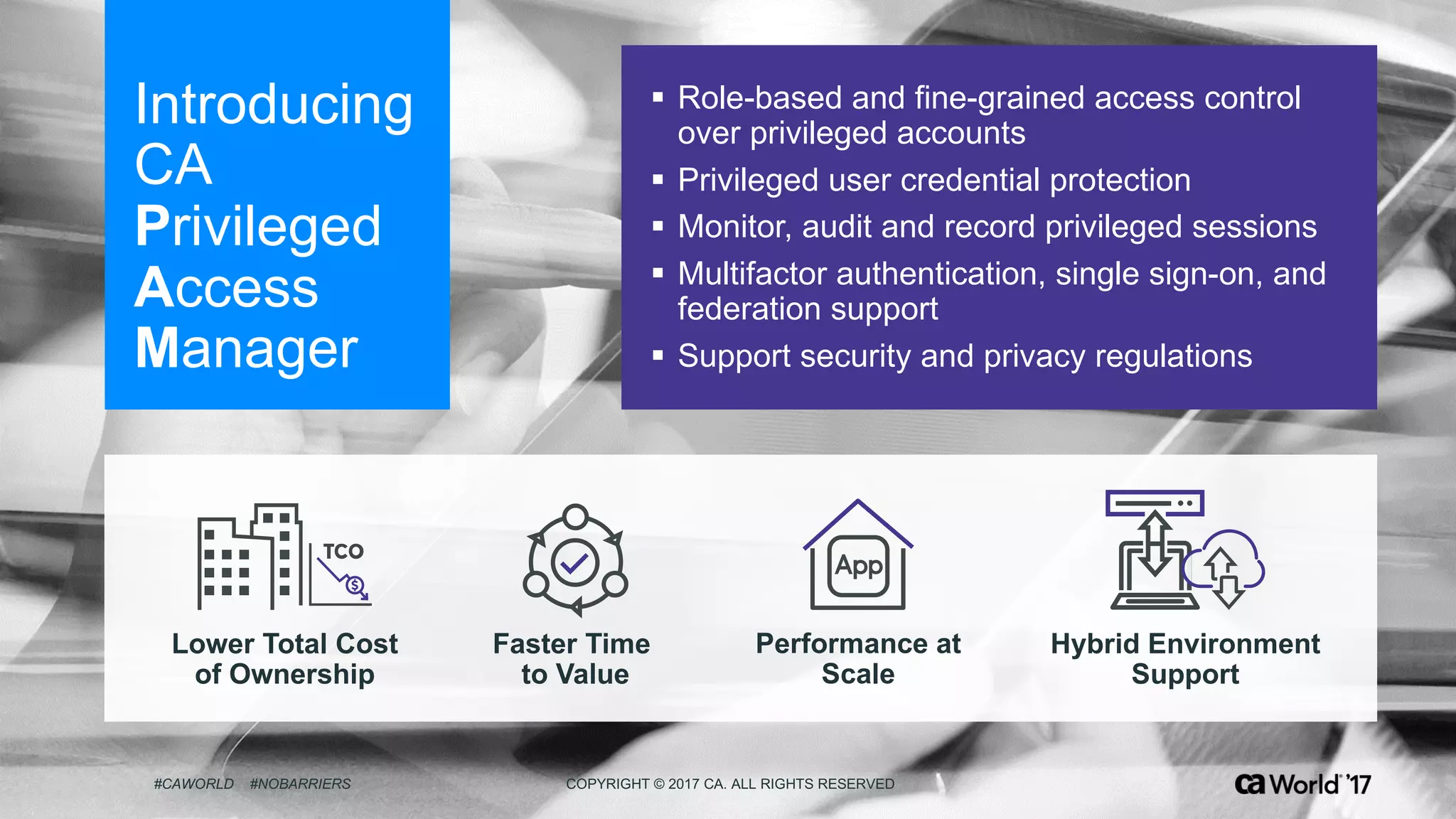 ‹#› #CAWORLD #NOBARRIERS COPYRIGHT  ©  2017  CA.  ALL  RIGHTS  RESERVED
Introducing  
CA  
Privileged  
Access  
Manager
§ Role-­based  and  fine-­grained  access  control  
over  privileged  accounts
§ Privileged  user  credential  protection
§ Monitor,  audit  and  record  privileged  sessions
§ Multifactor  authentication,  single  sign-­on,  and  
federation  support
§ Support  security  and  privacy  regulations  
#CAWORLD #NOBARRIERS COPYRIGHT  ©  2017  CA.  ALL  RIGHTS  RESERVED
Lower  Total  Cost
of  Ownership
Faster  Time  
to  Value
Hybrid  Environment
Support
Performance  at
Scale
 