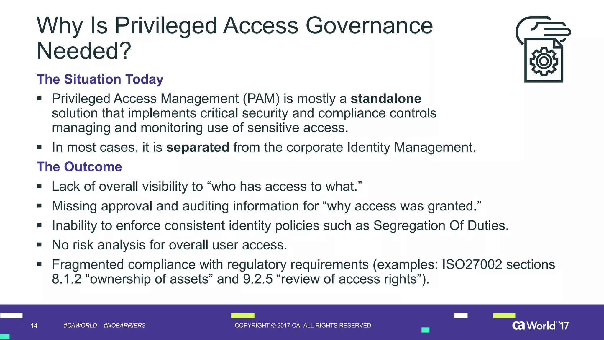 14 COPYRIGHT  ©  2017  CA.  ALL  RIGHTS  RESERVED#CAWORLD #NOBARRIERS
Why  Is  Privileged  Access  Governance  
Needed?
The  Situation  Today
§ Privileged  Access  Management  (PAM)  is  mostly  a  standalone
solution  that  implements  critical  security  and  compliance  controls  
managing  and  monitoring  use  of  sensitive  access.
§ In  most  cases,  it  is  separated from  the  corporate  Identity  Management.  
The  Outcome
§ Lack  of  overall  visibility  to  “who  has  access  to  what.”
§ Missing  approval  and  auditing  information  for  “why  access  was  granted.”
§ Inability  to  enforce  consistent  identity  policies  such  as  Segregation  Of  Duties.
§ No  risk  analysis  for  overall  user  access.
§ Fragmented  compliance  with  regulatory  requirements  (examples:  ISO27002  sections  
8.1.2  “ownership  of  assets”  and  9.2.5  “review  of  access  rights”).
 