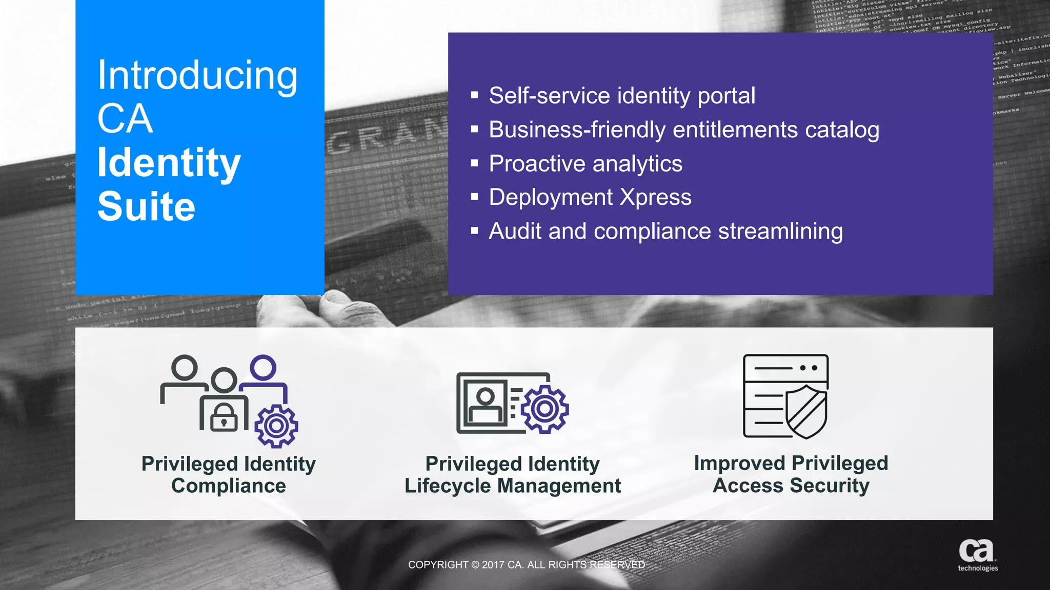 ‹#› #CAWORLD #NOBARRIERS COPYRIGHT  ©  2017  CA.  ALL  RIGHTS  RESERVED
Introducing  
CA  
Identity
Suite
§ Self-­service  identity  portal
§ Business-­friendly  entitlements  catalog
§ Proactive  analytics
§ Deployment  Xpress
§ Audit  and  compliance  streamlining  
Privileged  Identity
Compliance
Privileged  Identity
Lifecycle  Management
Improved  Privileged
Access  Security
COPYRIGHT  ©  2017  CA.  ALL  RIGHTS  RESERVED
 