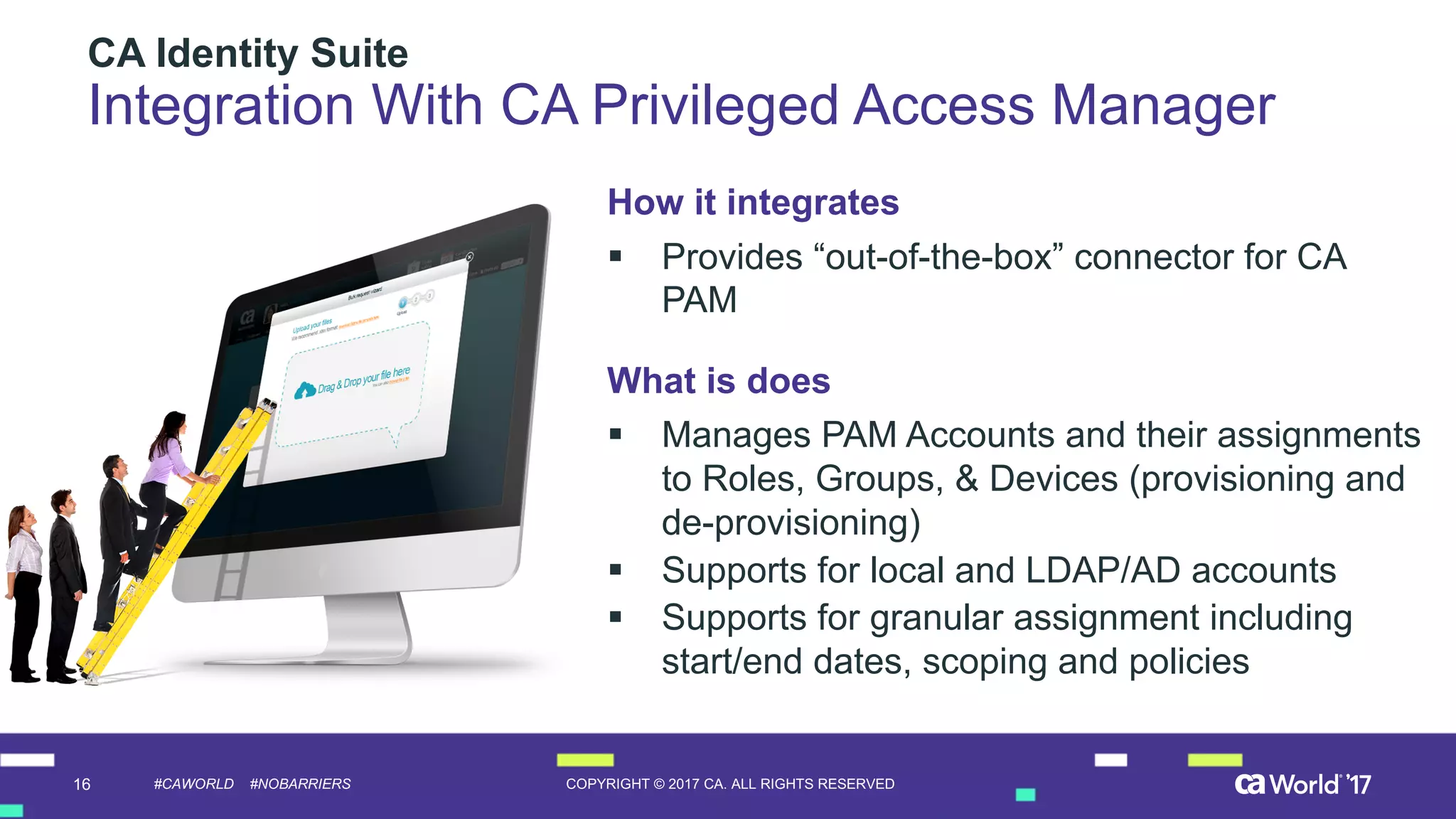 16 COPYRIGHT  ©  2017  CA.  ALL  RIGHTS  RESERVED#CAWORLD #NOBARRIERS
CA  Identity  Suite
Integration  With  CA  Privileged  Access  Manager
How  it  integrates
§ Provides  “out-­of-­the-­box”  connector  for  CA  
PAM
What  is  does
§ Manages  PAM  Accounts  and  their  assignments  
to  Roles,  Groups,  &  Devices  (provisioning  and  
de-­provisioning)
§ Supports  for  local  and  LDAP/AD  accounts
§ Supports  for  granular  assignment  including  
start/end  dates,  scoping  and  policies  
 