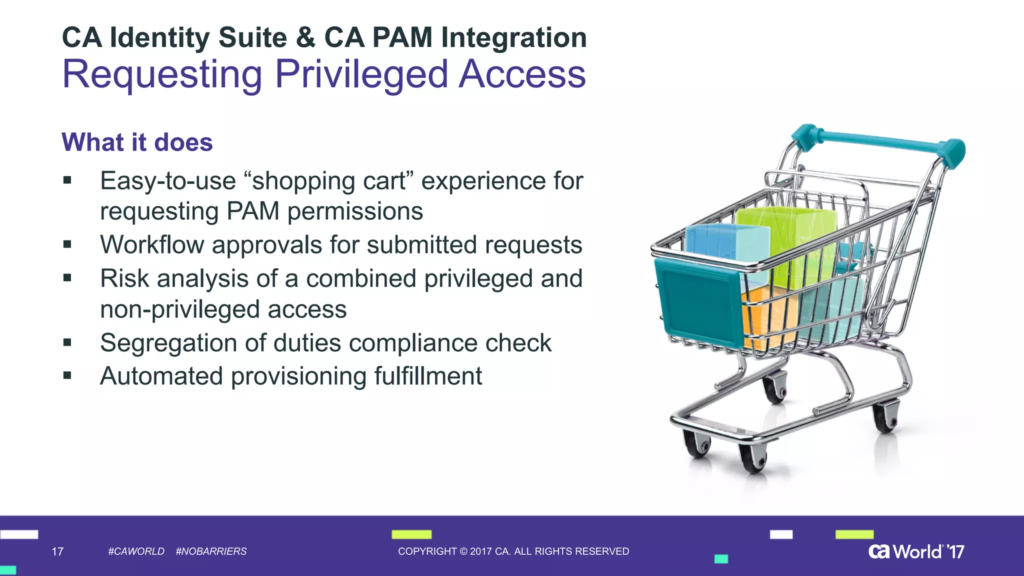 17 COPYRIGHT  ©  2017  CA.  ALL  RIGHTS  RESERVED#CAWORLD #NOBARRIERS
CA  Identity  Suite  &  CA  PAM  Integration  
Requesting  Privileged  Access
What  it  does
§ Easy-­to-­use  “shopping  cart”  experience  for  
requesting  PAM  permissions
§ Workflow  approvals  for  submitted  requests
§ Risk  analysis  of  a  combined  privileged  and  
non-­privileged  access
§ Segregation  of  duties  compliance  check
§ Automated  provisioning  fulfillment  
 