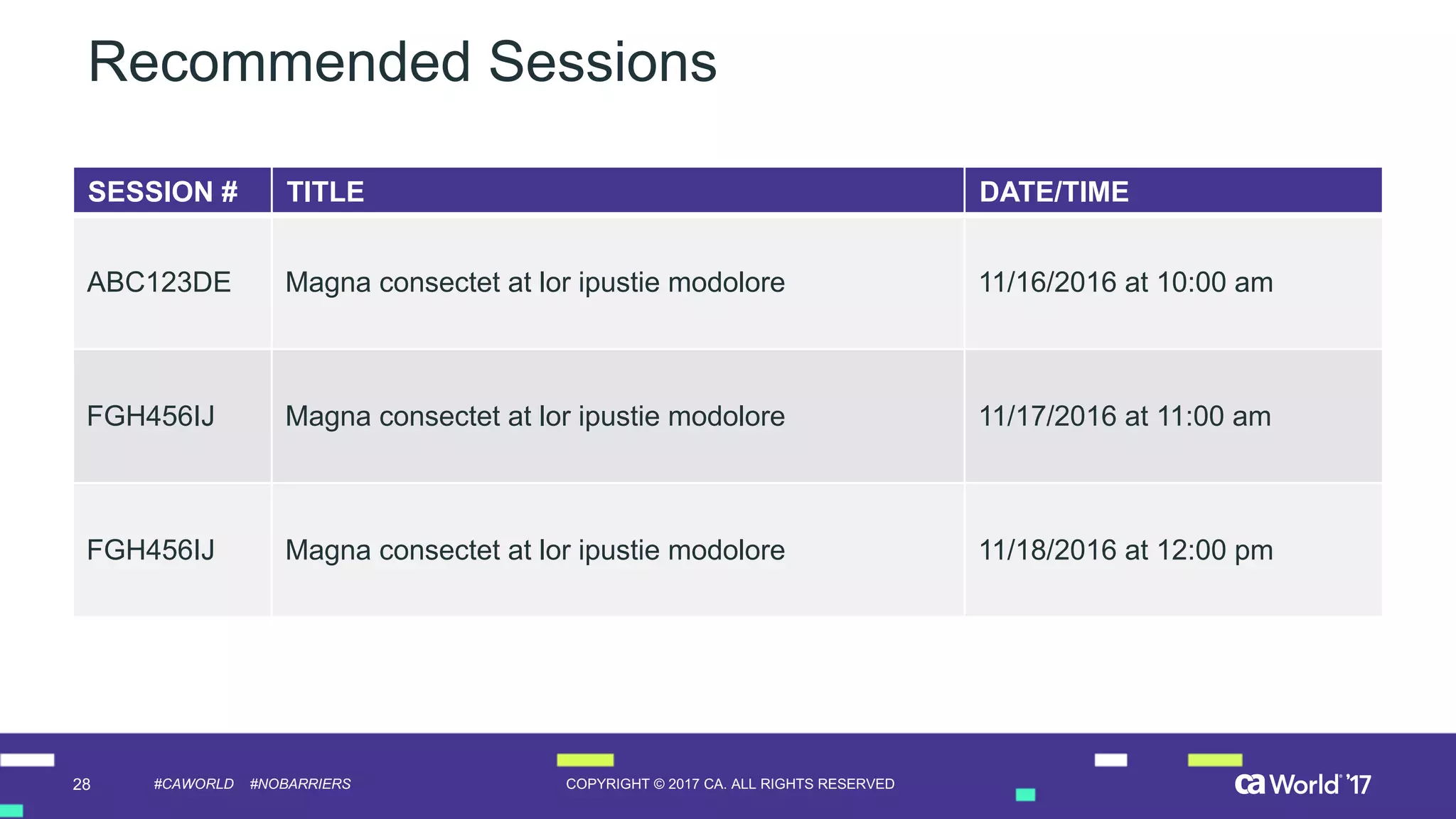 28 COPYRIGHT  ©  2017  CA.  ALL  RIGHTS  RESERVED#CAWORLD #NOBARRIERS
Recommended  Sessions
SESSION  # TITLE DATE/TIME
ABC123DE   Magna  consectet at  lor ipustie modolore 11/16/2016  at  10:00  am
FGH456IJ Magna  consectet at  lor ipustie modolore 11/17/2016  at  11:00  am
FGH456IJ Magna  consectet at  lor ipustie modolore 11/18/2016  at  12:00  pm
 